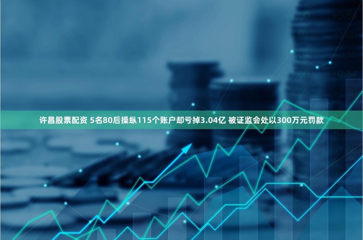 许昌股票配资 5名80后操纵115个账户却亏掉3.04亿 被证监会处以300万元罚款