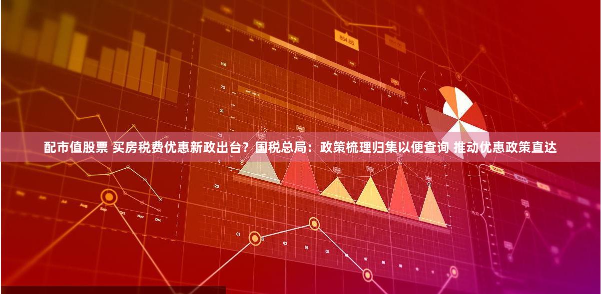 配市值股票 买房税费优惠新政出台？国税总局：政策梳理归集以便查询 推动优惠政策直达