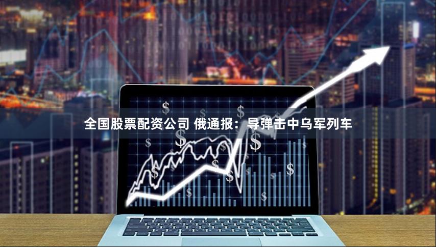 全国股票配资公司 俄通报：导弹击中乌军列车
