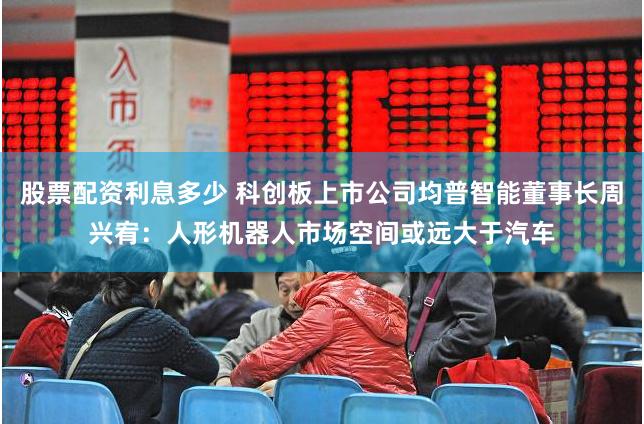 股票配资利息多少 科创板上市公司均普智能董事长周兴宥：人形机器人市场空间或远大于汽车