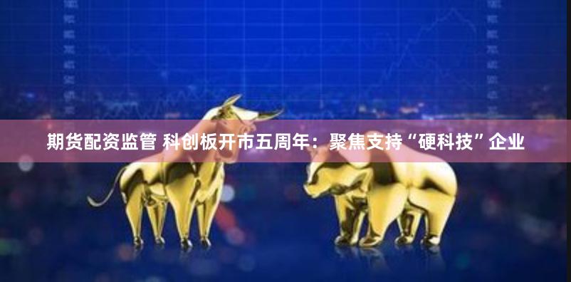 期货配资监管 科创板开市五周年：聚焦支持“硬科技”企业