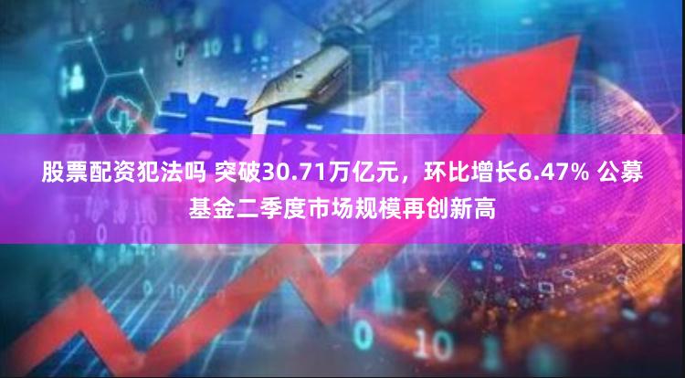 股票配资犯法吗 突破30.71万亿元，环比增长6.47% 公募基金二季度市场规模再创新高