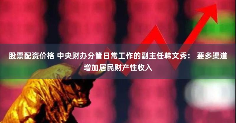 股票配资价格 中央财办分管日常工作的副主任韩文秀： 要多渠道增加居民财产性收入