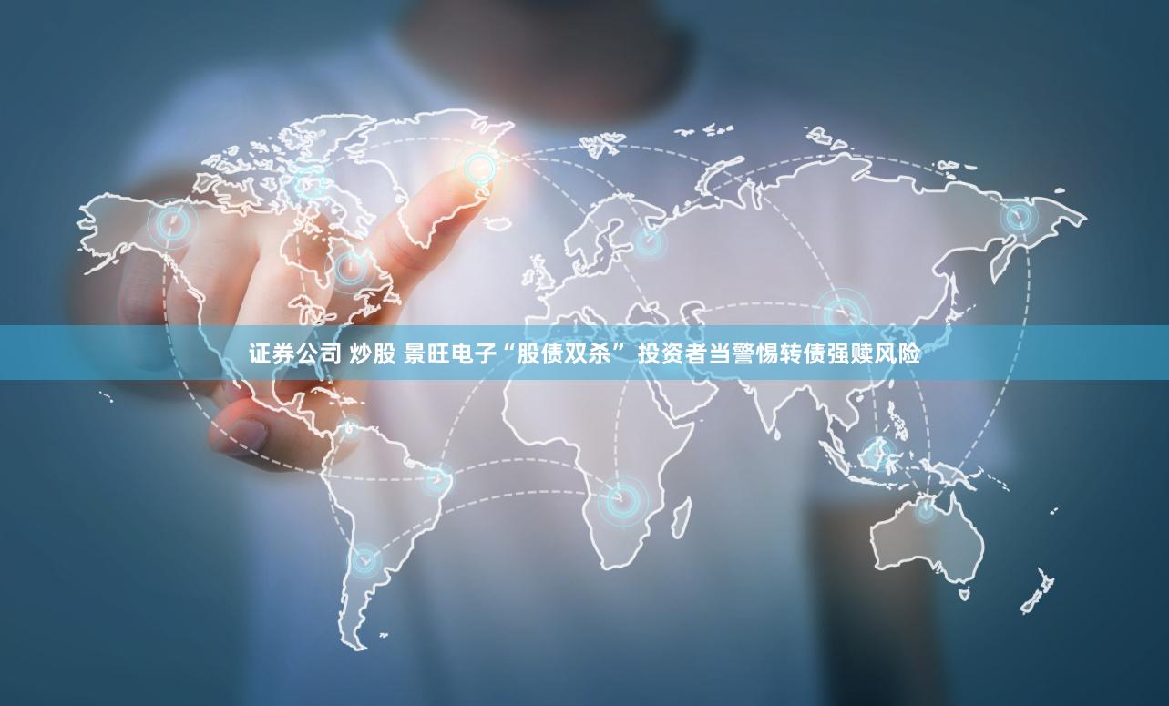 证券公司 炒股 景旺电子“股债双杀” 投资者当警惕转债强赎风险