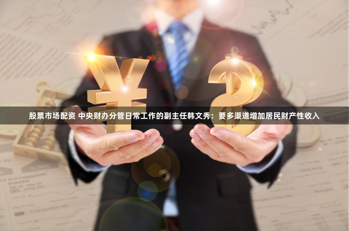 股票市场配资 中央财办分管日常工作的副主任韩文秀：要多渠道增加居民财产性收入