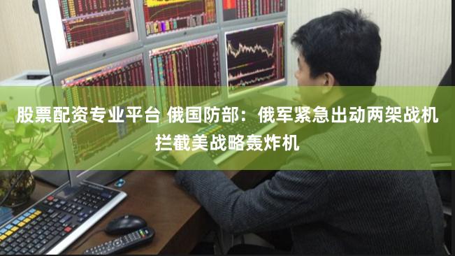 股票配资专业平台 俄国防部：俄军紧急出动两架战机拦截美战略轰炸机