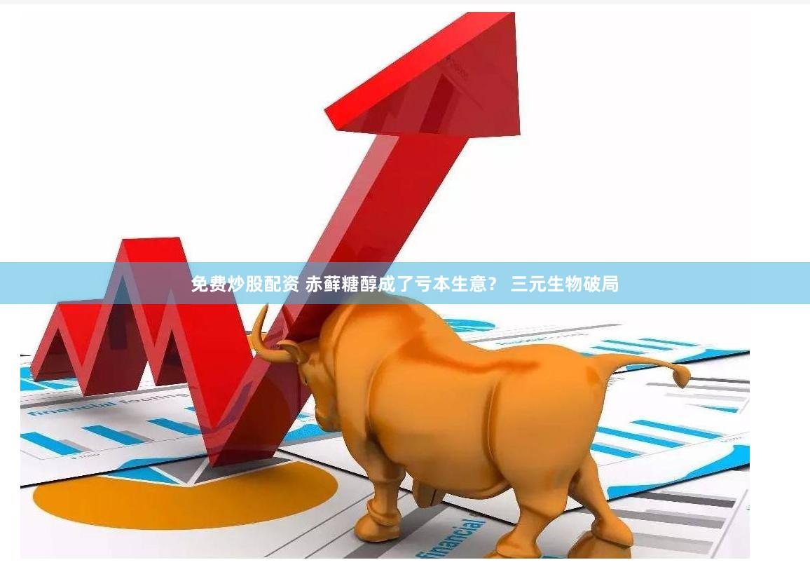 免费炒股配资 赤藓糖醇成了亏本生意？ 三元生物破局
