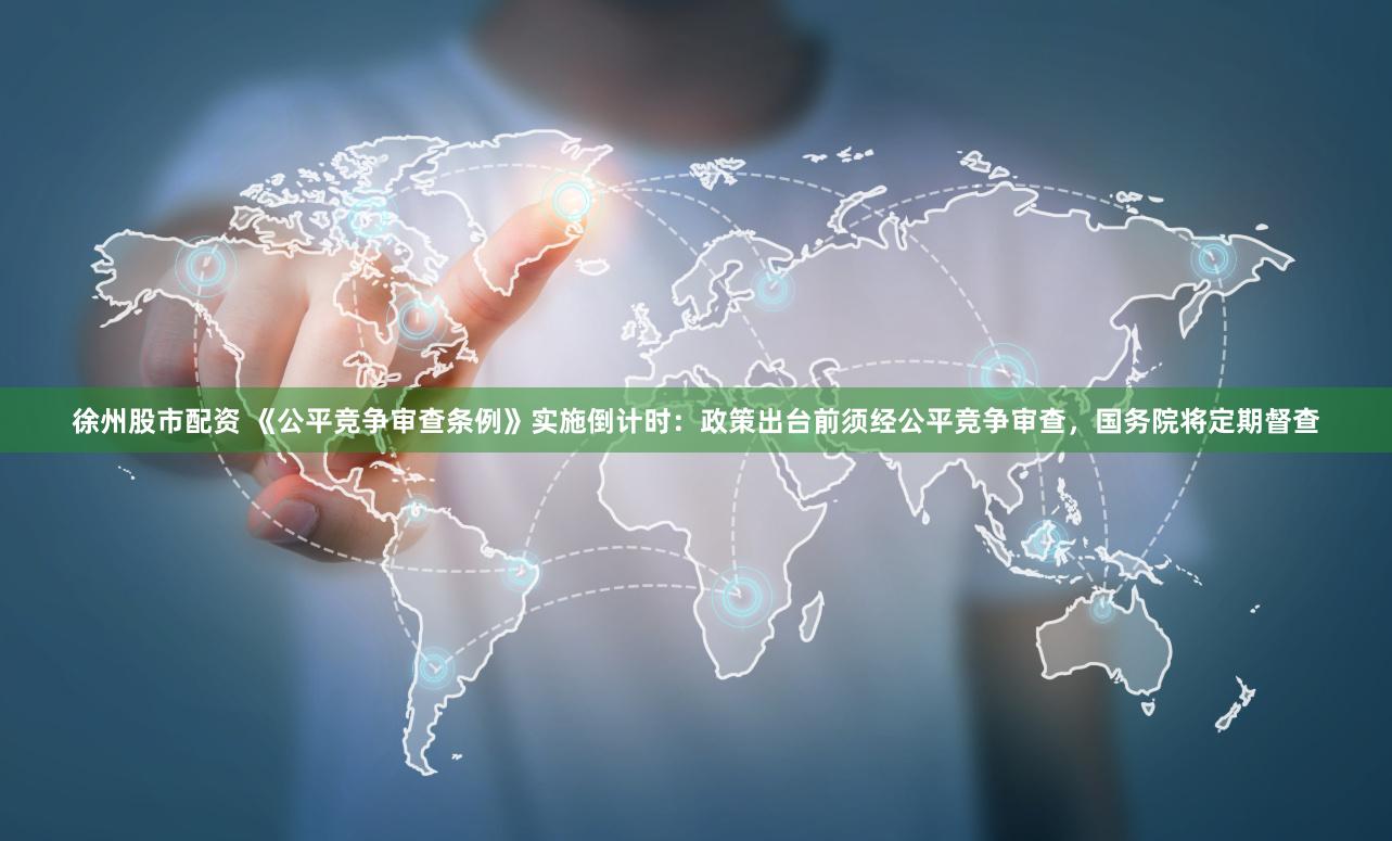 徐州股市配资 《公平竞争审查条例》实施倒计时：政策出台前须经公平竞争审查，国务院将定期督查