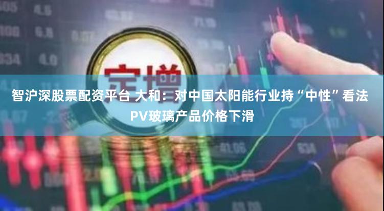 智沪深股票配资平台 大和：对中国太阳能行业持“中性”看法 PV玻璃产品价格下滑