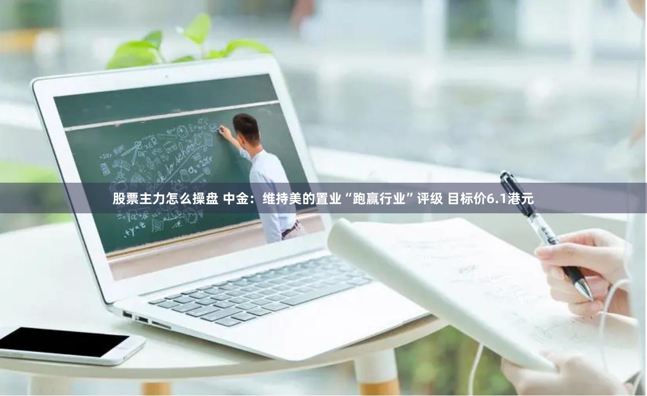 股票主力怎么操盘 中金：维持美的置业“跑赢行业”评级 目标价6.1港元