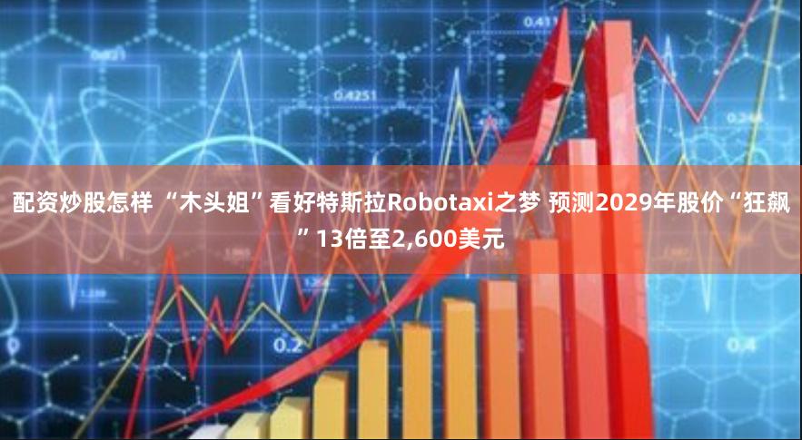 配资炒股怎样 “木头姐”看好特斯拉Robotaxi之梦 预测2029年股价“狂飙”13倍至2,600美元
