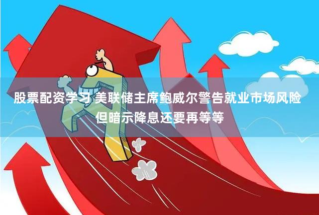 股票配资学习 美联储主席鲍威尔警告就业市场风险 但暗示降息还要再等等