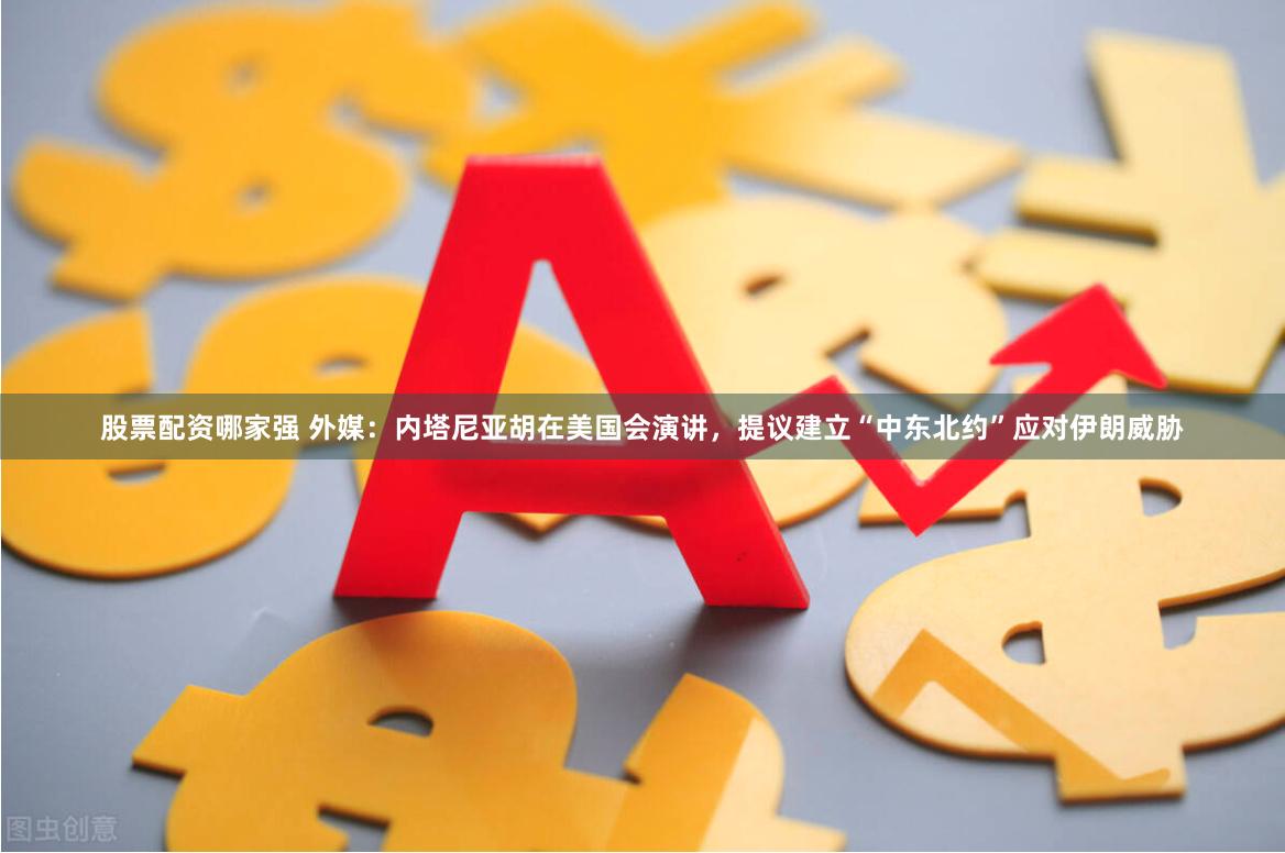 股票配资哪家强 外媒：内塔尼亚胡在美国会演讲，提议建立“中东北约”应对伊朗威胁