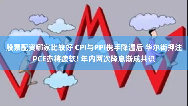 股票配资哪家比较好 CPI与PPI携手降温后 华尔街押注PCE亦将疲软! 年内两次降息渐成共识