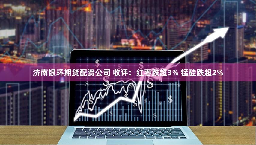 济南银环期货配资公司 收评：红枣跌超3% 锰硅跌超2%