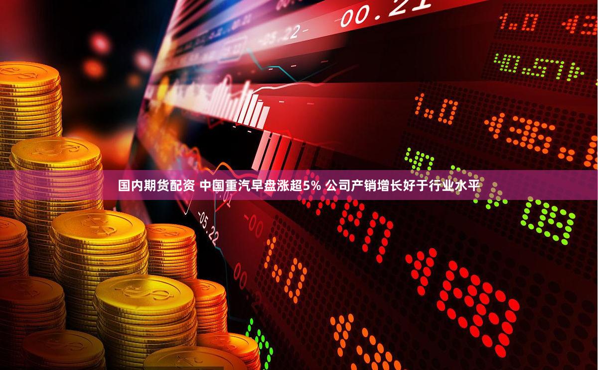 国内期货配资 中国重汽早盘涨超5% 公司产销增长好于行业水平