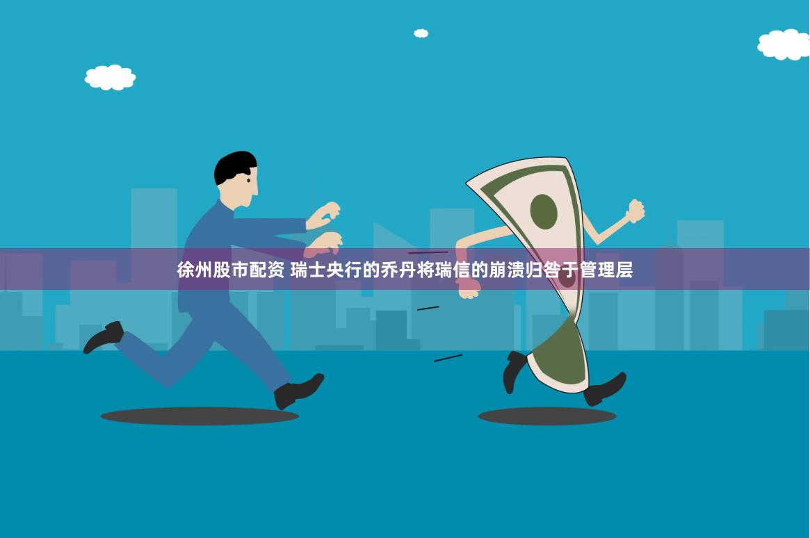 徐州股市配资 瑞士央行的乔丹将瑞信的崩溃归咎于管理层