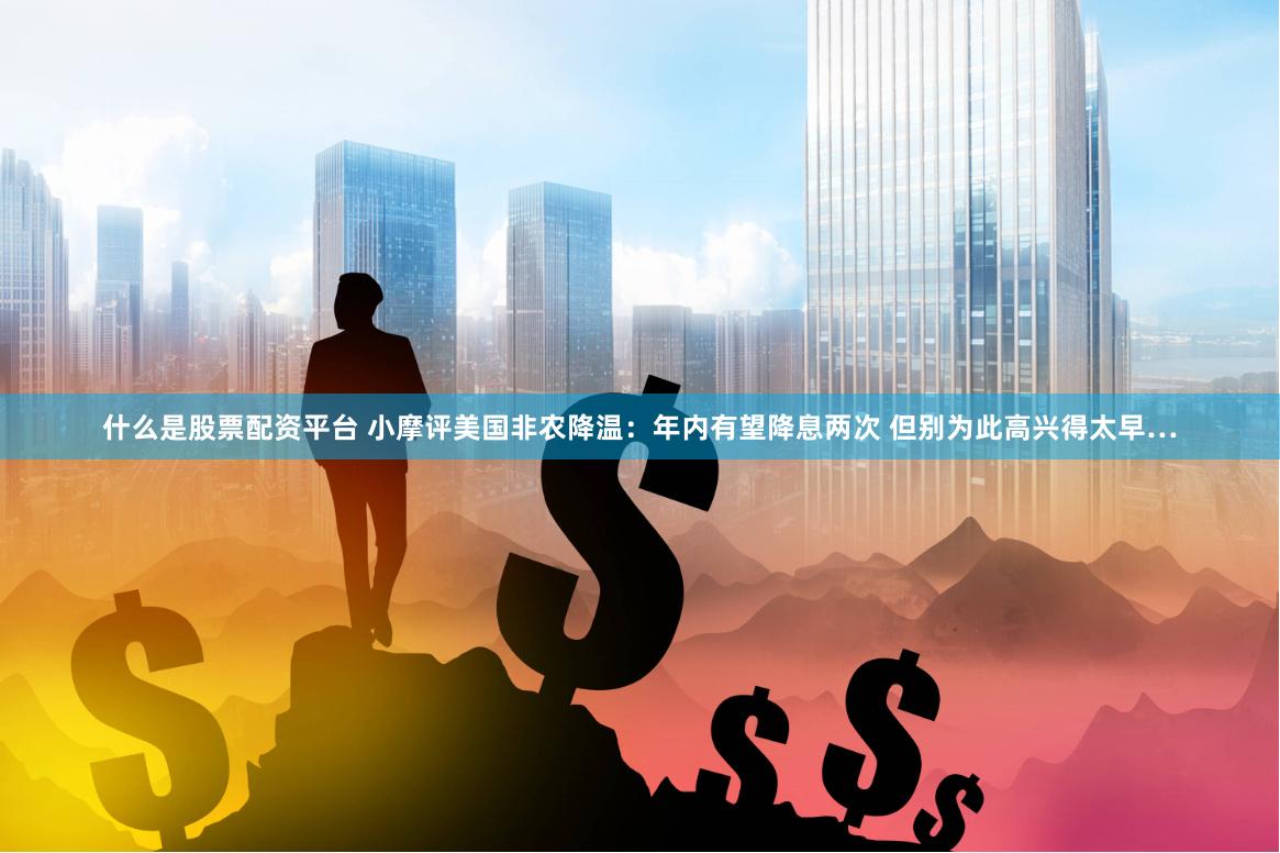 什么是股票配资平台 小摩评美国非农降温：年内有望降息两次 但别为此高兴得太早…