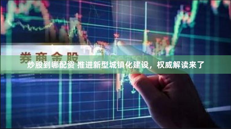 炒股到哪配资 推进新型城镇化建设，权威解读来了