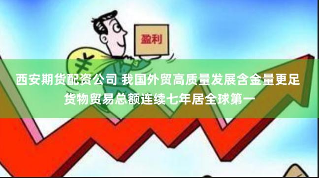 西安期货配资公司 我国外贸高质量发展含金量更足 货物贸易总额连续七年居全球第一