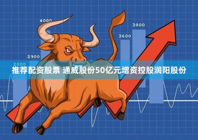 推荐配资股票 通威股份50亿元增资控股润阳股份