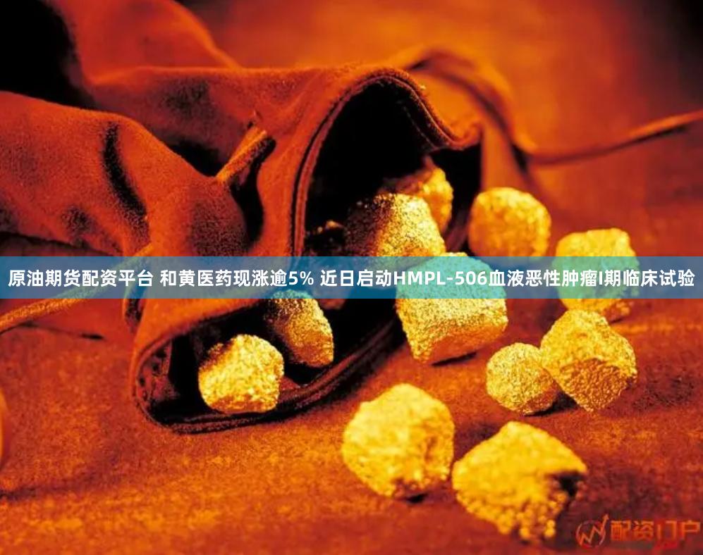 原油期货配资平台 和黄医药现涨逾5% 近日启动HMPL-506血液恶性肿瘤I期临床试验
