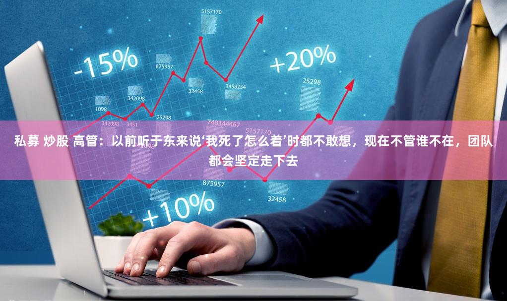 私募 炒股 高管：以前听于东来说‘我死了怎么着’时都不敢想，现在不管谁不在，团队都会坚定走下去