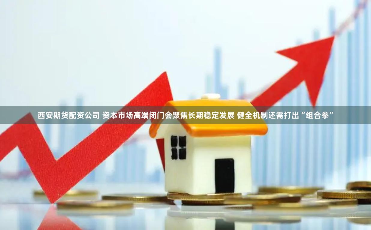 西安期货配资公司 资本市场高端闭门会聚焦长期稳定发展 健全机制还需打出“组合拳”