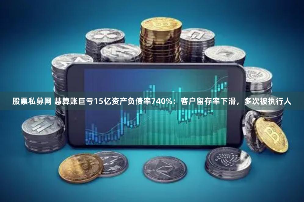 股票私募网 慧算账巨亏15亿资产负债率740%：客户留存率下滑，多次被执行人