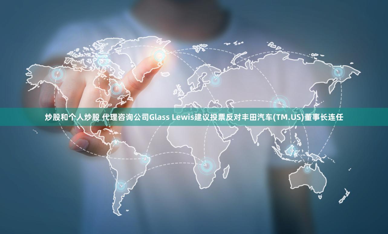 炒股和个人炒股 代理咨询公司Glass Lewis建议投票反对丰田汽车(TM.US)董事长连任