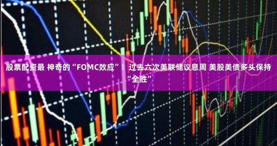 股票配资最 神奇的“FOMC效应”！过去六次美联储议息周 美股美债多头保持“全胜”