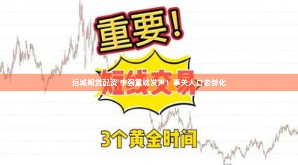 运城期货配资 李强重磅发声！事关人口老龄化