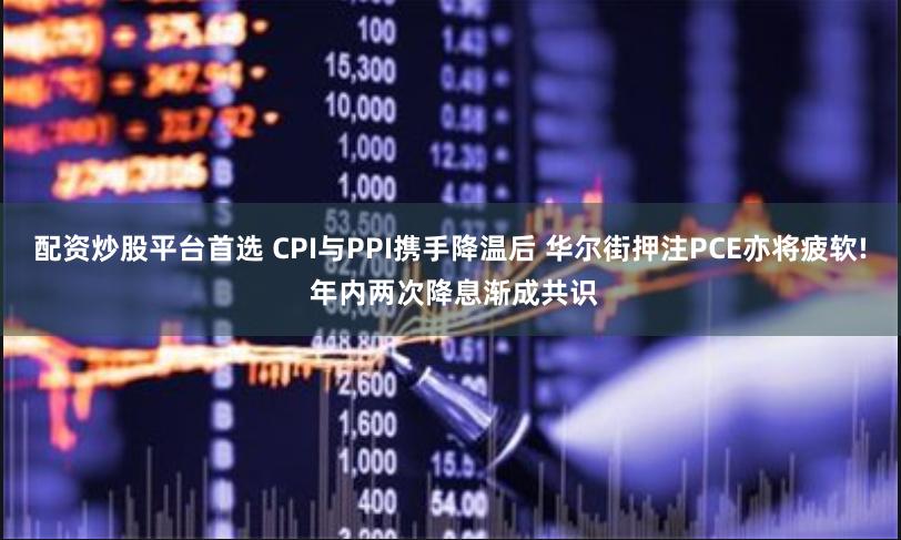配资炒股平台首选 CPI与PPI携手降温后 华尔街押注PCE亦将疲软! 年内两次降息渐成共识