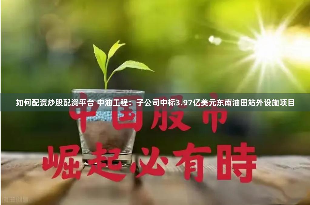 如何配资炒股配资平台 中油工程：子公司中标3.97亿美元东南油田站外设施项目