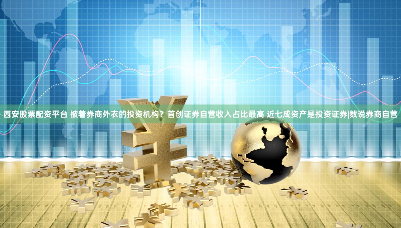 西安股票配资平台 披着券商外衣的投资机构？首创证券自营收入占比最高 近七成资产是投资证券|数说券商自营