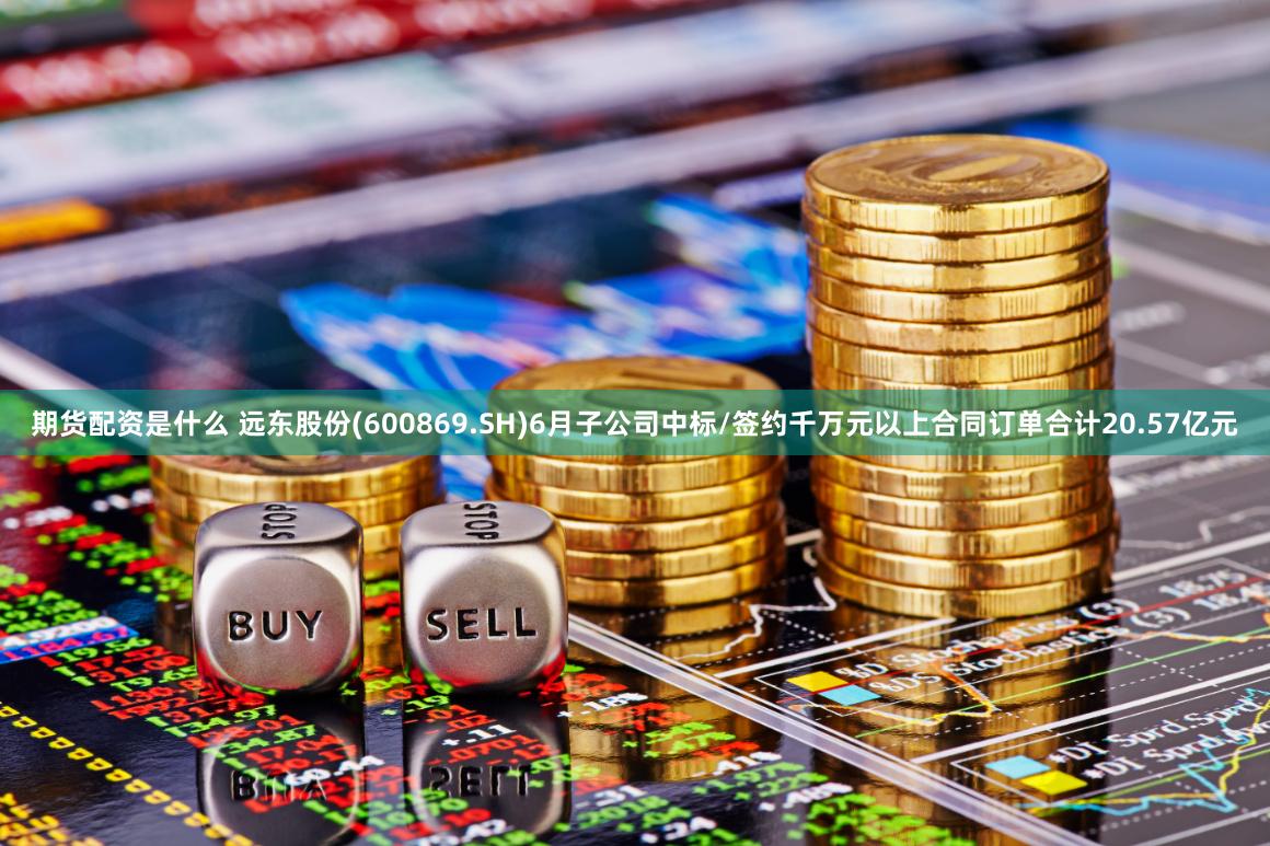 期货配资是什么 远东股份(600869.SH)6月子公司中标/签约千万元以上合同订单合计20.57亿元