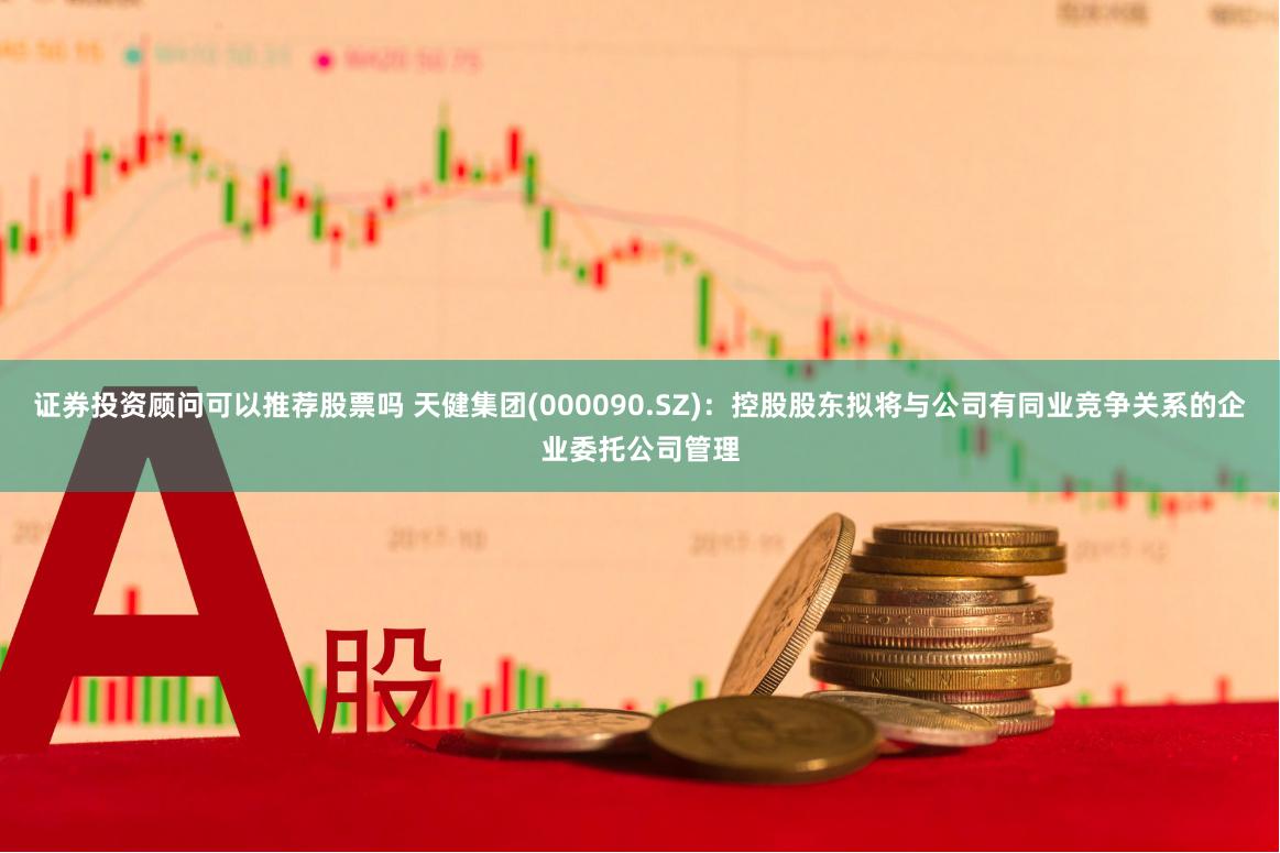 证券投资顾问可以推荐股票吗 天健集团(000090.SZ)：控股股东拟将与公司有同业竞争关系的企业委托公司管理