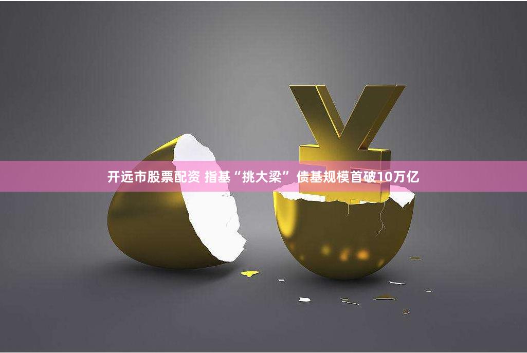 开远市股票配资 指基“挑大梁” 债基规模首破10万亿