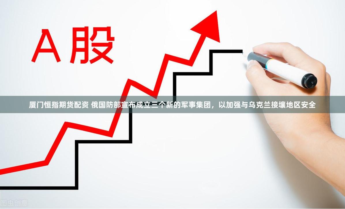 厦门恒指期货配资 俄国防部宣布成立三个新的军事集团，以加强与乌克兰接壤地区安全