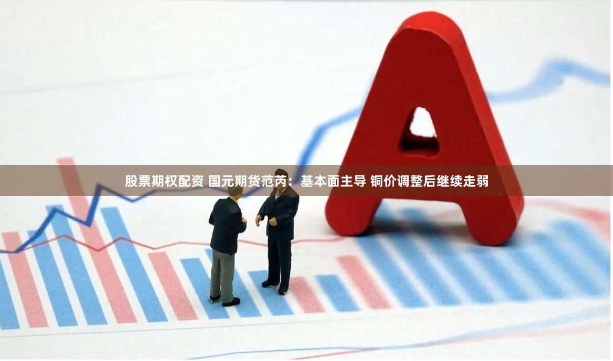 股票期权配资 国元期货范芮：基本面主导 铜价调整后继续走弱