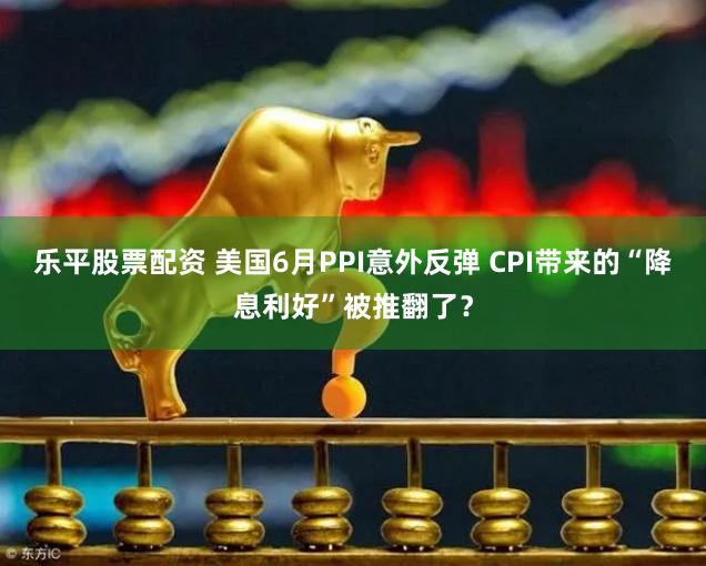 乐平股票配资 美国6月PPI意外反弹 CPI带来的“降息利好”被推翻了？