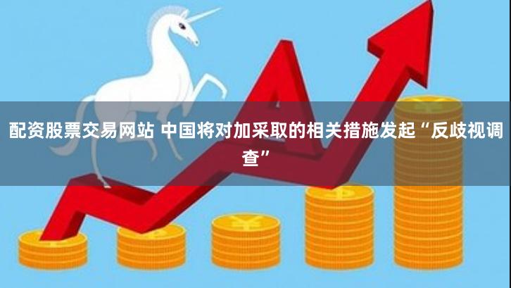 配资股票交易网站 中国将对加采取的相关措施发起“反歧视调查”
