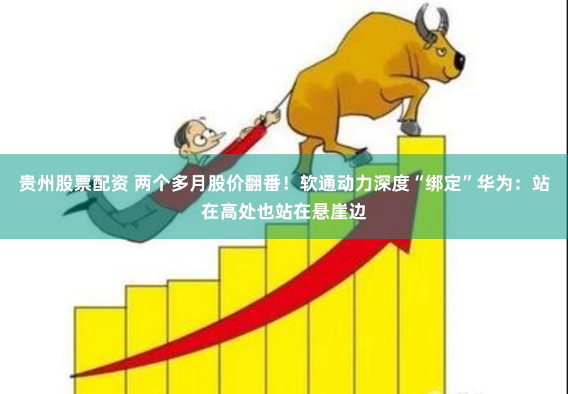 贵州股票配资 两个多月股价翻番！软通动力深度“绑定”华为：站在高处也站在悬崖边