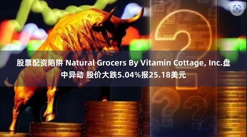 股票配资陷阱 Natural Grocers By Vitamin Cottage, Inc.盘中异动 股价大跌5.04%报25.18美元