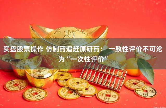 实盘股票操作 仿制药追赶原研药： 一致性评价不可沦为“一次性评价”