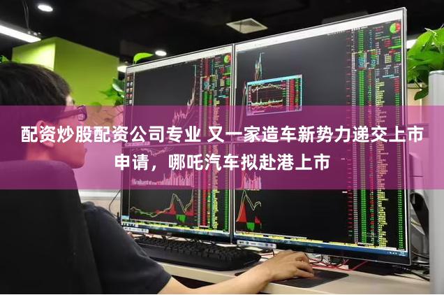 配资炒股配资公司专业 又一家造车新势力递交上市申请，哪吒汽车拟赴港上市