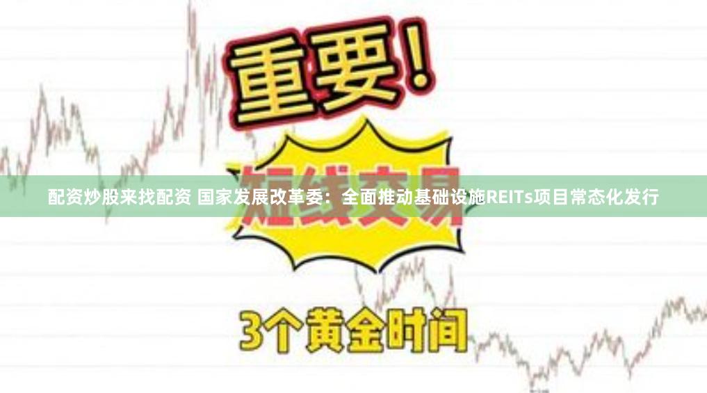 配资炒股来找配资 国家发展改革委：全面推动基础设施REITs项目常态化发行