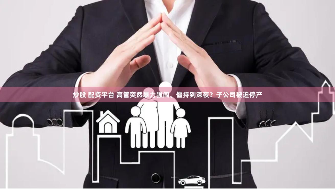 炒股 配资平台 高管突然暴力强闯、僵持到深夜？子公司被迫停产