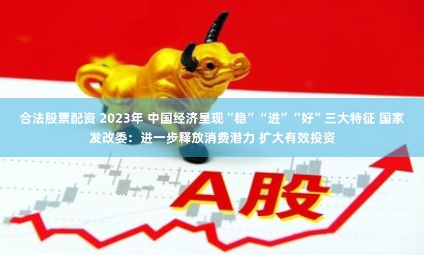 合法股票配资 2023年 中国经济呈现“稳”“进”“好”三大特征 国家发改委：进一步释放消费潜力 扩大有效投资