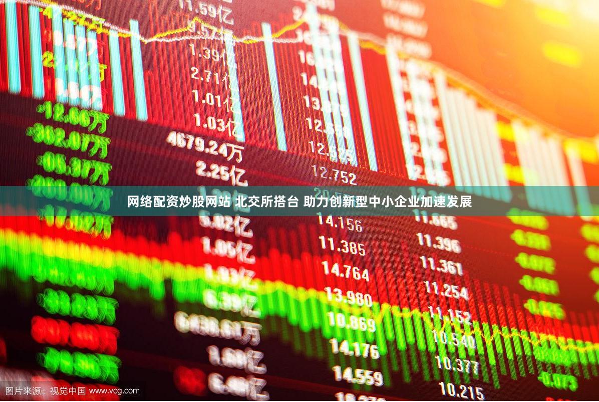 网络配资炒股网站 北交所搭台 助力创新型中小企业加速发展